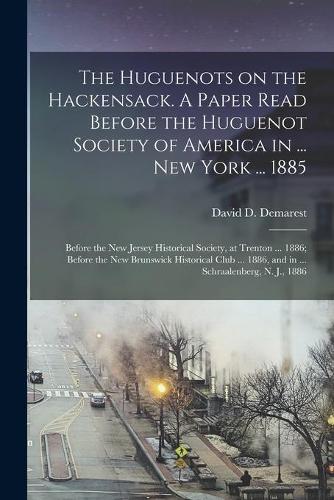 The Huguenots on the Hackensack. A Paper Read Before the Huguenot Society of America in ... New York ... 1885; Before the New Jersey Historical Society, at Trenton ... 1886; Before the New Brunswick Historical Club ... 1886, and in ... Schraalenber