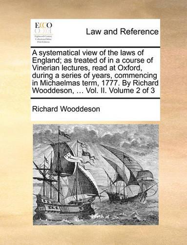 A Systematical View of the Laws of England; As Treated of in a Course of Vinerian Lectures, Read at Oxford, During a Series of Years, Commencing in Michaelmas Term, 1777. by Richard Wooddeson, ... Vol. II. Volume 2 of 3