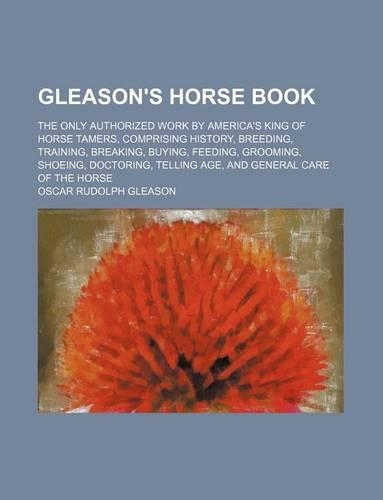 Gleason's Horse Book; The Only Authorized Work by America's King of Horse Tamers, Comprising History, Breeding, Training, Breaking, Buying, Feeding, Grooming, Shoeing, Doctoring, Telling Age, and General Care of the Horse