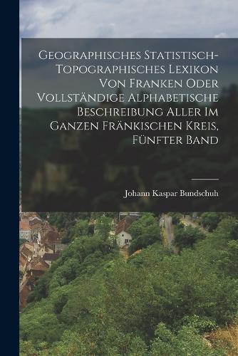 Geographisches Statistisch-Topographisches Lexikon von Franken oder vollständige alphabetische Beschreibung aller im ganzen Fränkischen Kreis, Fünfter Band