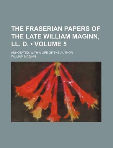 The Fraserian Papers of the Late William Maginn, LL. D. (Volume 5); Annotated, with a Life of the Author