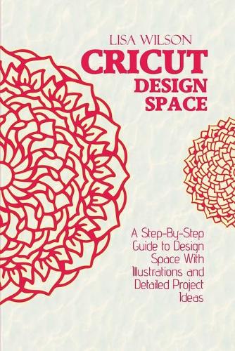 Cricut Design Space: A Step-By-Step Guide to Design Space With Illustrations and Detailed Project Ideas