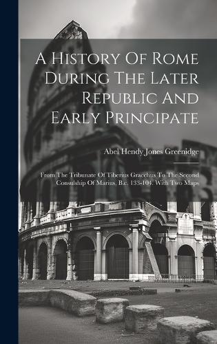 A History Of Rome During The Later Republic And Early Principate: From The Tribunate Of Tiberius Gracchus To The Second Consulship Of Marius, B.c. 133-104. With Two Maps
