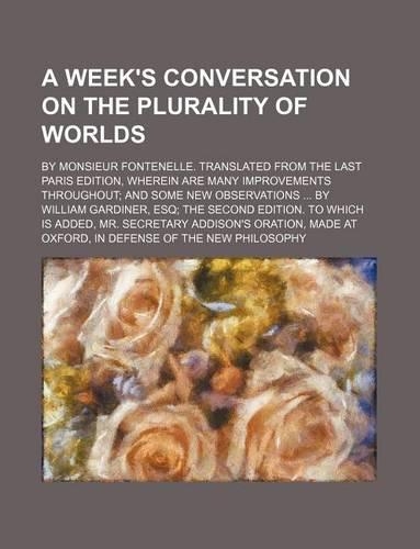 A Week's Conversation on the Plurality of Worlds; By Monsieur Fontenelle. Translated from the Last Paris Edition, Wherein Are Many Improvements Throughout and Some New Observations by William Gardiner, Esq the Second Edition. to Which Is Added, Mr.