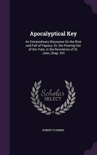 Apocalyptical Key: An Extraordinary Discourse On the Rise and Fall of Papacy; Or, the Pouring Out of the Vials, in the Revelation of St. John, Chap. XVI(English)