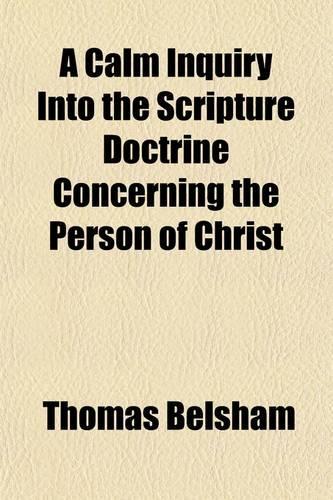 A   Calm Inquiry Into the Scripture Doctrine Concerning the Person of Christ; To Which Are Annexed a Brief Review of the Controversy Between Bishop Ho
