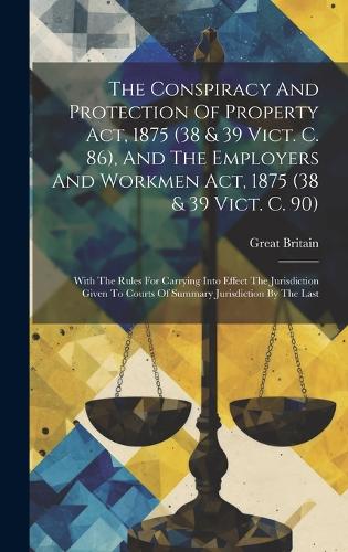The Conspiracy And Protection Of Property Act, 1875 (38 & 39 Vict. C. 86), And The Employers And Workmen Act, 1875 (38 & 39 Vict. C. 90): With The Rules For Carrying Into Effect The Jurisdiction Given To Courts Of Summary Jurisdiction By The Last