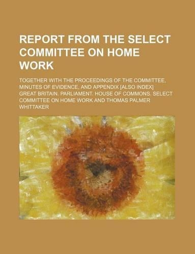 Report from the Select Committee on Home Work; Together with the Proceedings of the Committee, Minutes of Evidence, and Appendix [Also Index]: (English)