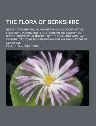 The Flora of Berkshire; Being a Topographical and Historical Account of the Flowering Plants and Ferns Found in the County, with Short Biographical No: (English)