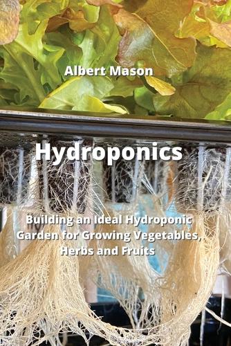 Hydroponics: Building an Ideal Hydroponic Garden for Growing Vegetables, Herbs and Fruits