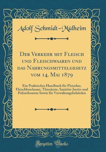 Der Verkehr mit Fleisch und Fleischwaaren und das Nahrungsmittelgesetz vom 14. Mai 1879: Ein Praktisches Handbuch für Fleischer, Fleischbeschauer, Thierärzte, Sanitäts-Justiz-und Polizeibeamte Sowie für Verwaltungsbehörden (Classic Reprint)