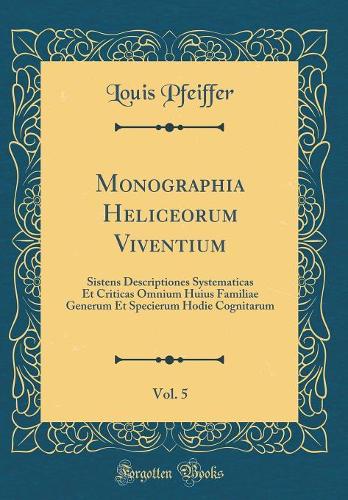 Monographia Heliceorum Viventium, Vol. 5: Sistens Descriptiones Systematicas Et Criticas Omnium Huius Familiae Generum Et Specierum Hodie Cognitarum (Classic Reprint)