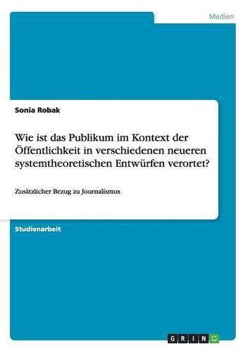 Wie ist das Publikum im Kontext der Öffentlichkeit in verschiedenen neueren systemtheoretischen Entwürfen verortet?: Zusätzlicher Bezug zu Journalismus(German)