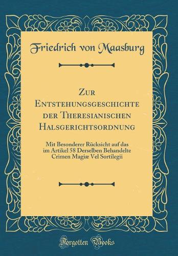 Zur Entstehungsgeschichte der Theresianischen Halsgerichtsordnung: Mit Besonderer Rücksicht auf das im Artikel 58 Derselben Behandelte Crimen Magiæ Vel Sortilegii (Classic Reprint)