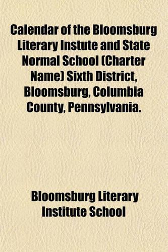 Calendar of the Bloomsburg Literary Instute and State Normal School (Charter Name) Sixth District, Bloomsburg, Columbia County, Pennsylvania.