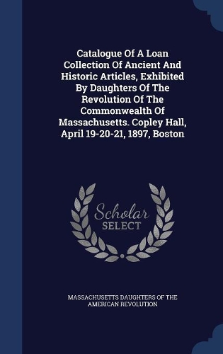Catalogue Of A Loan Collection Of Ancient And Historic Articles, Exhibited By Daughters Of The Revolution Of The Commonwealth Of Massachusetts. Copley Hall, April 19-20-21, 1897, Boston