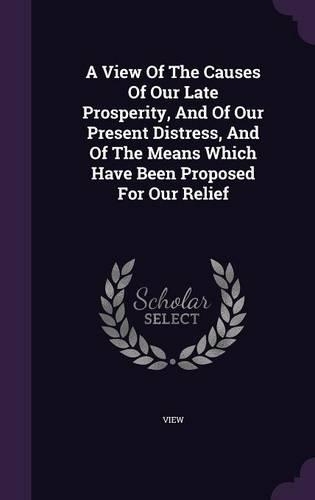 A View Of The Causes Of Our Late Prosperity, And Of Our Present Distress, And Of The Means Which Have Been Proposed For Our Relief