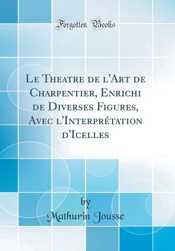 Le Theatre de l'Art de Charpentier, Enrichi de Diverses Figures, Avec l'Interprétation d'Icelles (Classic Reprint)