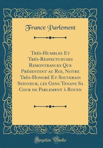 Trés-Humbles Et Trés-Respectueuses Remontrances Que Présentent au Roi, Notre Très-Honoré Et Souverain Seigneur, les Gens Tenans Sa Cour de Parlement à Rouen (Classic Reprint)