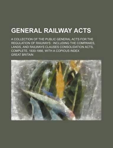 General Railway Acts; A Collection of the Public General Acts for the Regulation of Railways Including the Companies, Lands, and Railways Clauses Consolidation Acts, Complete, 1830-1866, with a Copious Index: (English)