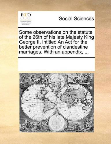 Some Observations on the Statute of the 26th of His Late Majesty King George II. Intitled an ACT for the Better Prevention of Clandestine Marriages. with an Appendix, ...