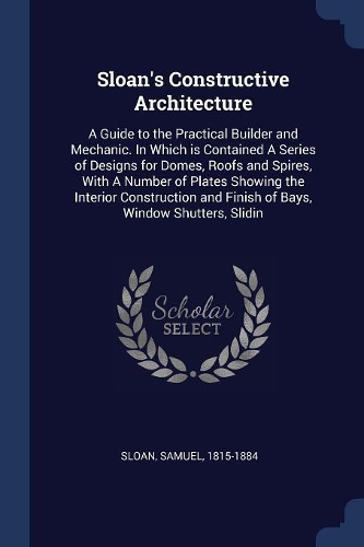 Sloan's Constructive Architecture: A Guide to the Practical Builder and Mechanic. In Which is Contained A Series of Designs for Domes, Roofs and Spires, With A Number of Plates Showin