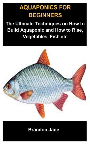 Aquaponics For Beginners: Aquaponics For Beginners: The Ultimate Techniques On How To Build Aquaponic And How To Raise, Vegetables, Fish etc