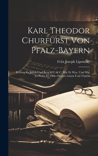 Karl Theodor Churfürst von Pfalz-Bayern: Herzog zu Jülich und Berg & c. & c. Wie Er war, und wie es wahr ist, oder Dessen Leben und Thaten
