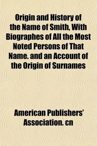 Origin and History of the Name of Smith, with Biographes of All the Most Noted Persons of That Name. and an Account of the Origin of Surnames