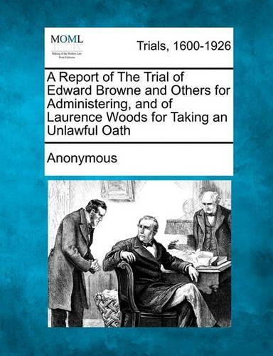 A Report of the Trial of Edward Browne and Others for Administering, and of Laurence Woods for Taking an Unlawful Oath: (English)