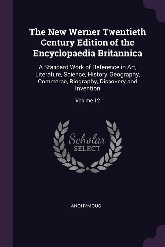 The New Werner Twentieth Century Edition of the Encyclopaedia Britannica: A Standard Work of Reference in Art, Literature, Science, History, Geography, Commerce, Biography, Discovery and Invention; Volume 12