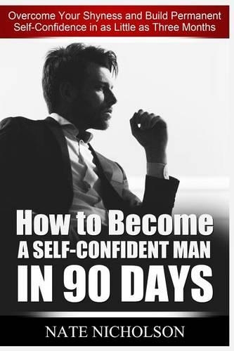 How to Become a Self-Confident Man in 90 Days: Overcome Your Shyness and Build Permanent Self-Confidence in as Little as Three Months