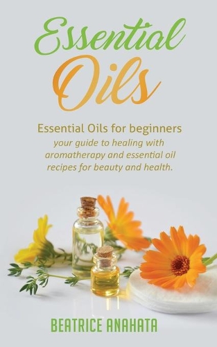Essential Oils: Essential Oils for beginners your guide to healing with aromatherapy and essential oil recipes for beauty and health