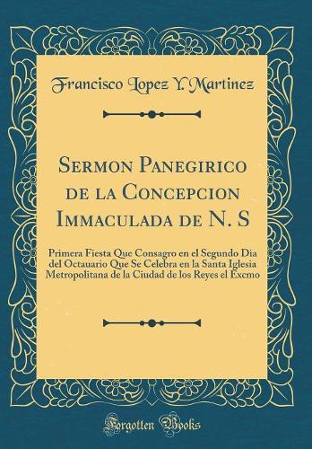 Sermon Panegirico de la Concepcion Immaculada de N. S: Primera Fiesta Que Consagro En El Segundo Dia del Octauario Que Se Celebra En La Santa Iglesia Metropolitana de la Ciudad de Los Reyes El Excmo (Classic Reprint)