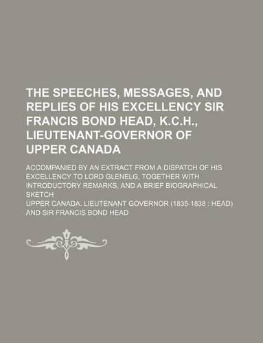 The Speeches, Messages, and Replies of His Excellency Sir Francis Bond Head, K.C.H., Lieutenant-Governor of Upper Canada; Accompanied by an Extract from a Dispatch of His Excellency to Lord Glenelg, Together with Introductory Remarks, and a Brief B