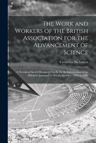The Work and Workers of the British Association for the Advancement of Science [microform]: a Historical Sketch Designed Chiefly for the Information of the Affiliated Associates in British America: 1831 to 1884