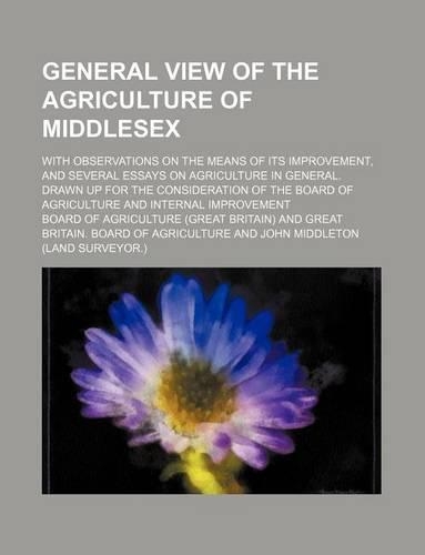 General View of the Agriculture of Middlesex; With Observations on the Means of Its Improvement, and Several Essays on Agriculture in General. Drawn Up for the Consideration of the Board of Agriculture and Internal Improvement: (English)