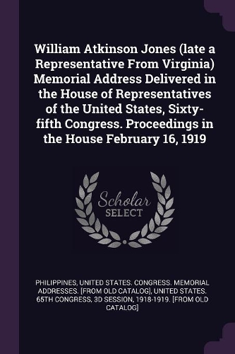 William Atkinson Jones (late a Representative From Virginia) Memorial Address Delivered in the House of Representatives of the United States, Sixty-fifth Congress. Proceedings in the House February 16, 1919