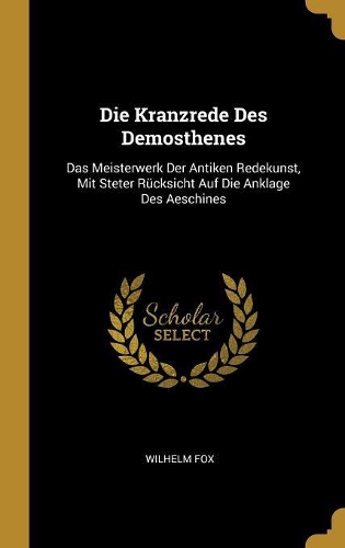 Die Kranzrede Des Demosthenes: Das Meisterwerk Der Antiken Redekunst, Mit Steter Rücksicht Auf Die Anklage Des Aeschines