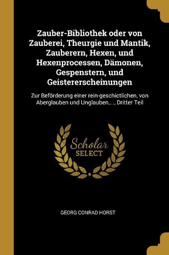Zauber-Bibliothek oder von Zauberei, Theurgie und Mantik, Zauberern, Hexen, und Hexenprocessen, Dämonen, Gespenstern, und Geistererscheinungen: Zur Beförderung einer rein-geschictlichen, von Aberglauben und Unglauben, ..., Dritter Teil