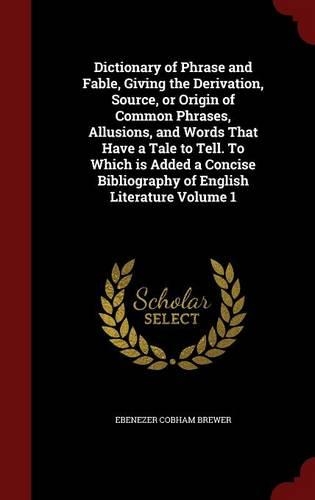Dictionary of Phrase and Fable, Giving the Derivation, Source, or Origin of Common Phrases, Allusions, and Words That Have a Tale to Tell. To Which is Added a Concise Bibliography of English Literature Volume 1