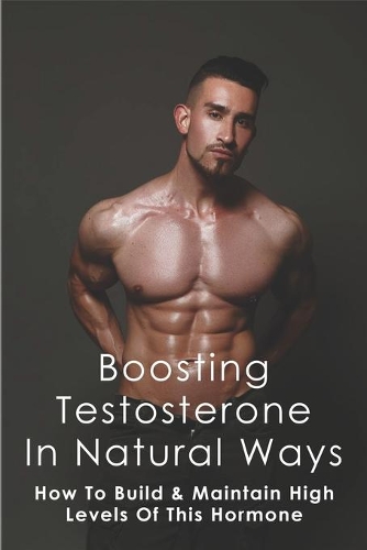 Boosting Testosterone In Natural Ways: How To Build & Maintain High Levels Of This Hormone: Natural Methods To For Increasing Testosterone