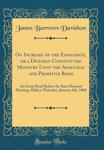 On Increase of the Episcopate, or a Divinely Constituted Ministry Upon the Apostolic and Primitive Basis: An Essay Read Before the Ruri-Decanal Meeting, Held at Waterloo, January 8th, 1868 (Classic Reprint)