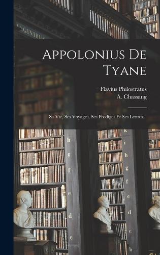 Appolonius De Tyane: Sa Vie, Ses Voyages, Ses Prodiges Et Ses Lettres...