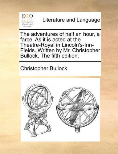 The Adventures of Half an Hour, a Farce. as It Is Acted at the Theatre-Royal in Lincoln's-Inn-Fields. Written by Mr. Christopher Bullock. the Fifth Edition.