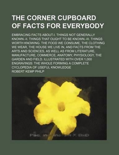 The Corner Cupboard of Facts for Everybody; Embracing Facts About-I. Things Not Generally Known.-II. Things That Ought to Be Known.-III. Things Worth Knowing. the Food We Consume, the Clothing We Wear, the House We Live In, and Facts from the Arts : (English)
