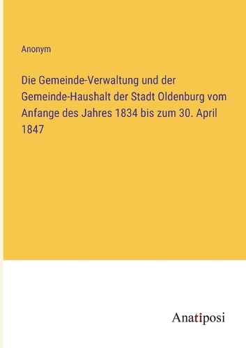 Die Gemeinde-Verwaltung und der Gemeinde-Haushalt der Stadt Oldenburg vom Anfange des Jahres 1834 bis zum 30. April 1847