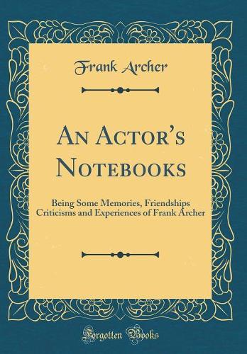 An Actor's Notebooks: Being Some Memories, Friendships Criticisms and Experiences of Frank Archer (Classic Reprint)