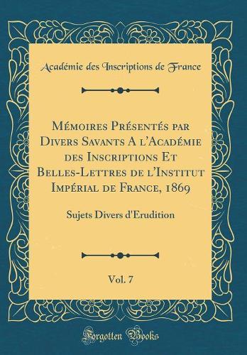Mémoires Présentés par Divers Savants A l'Académie des Inscriptions Et Belles-Lettres de l'Institut Impérial de France, 1869, Vol. 7: Sujets Divers d'Érudition (Classic Reprint)