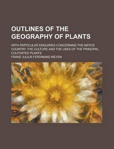 Outlines of the Geography of Plants; With Particular Enquiries Concerning the Native Country, the Culture and the Uses of the Principal Cultivated Plants